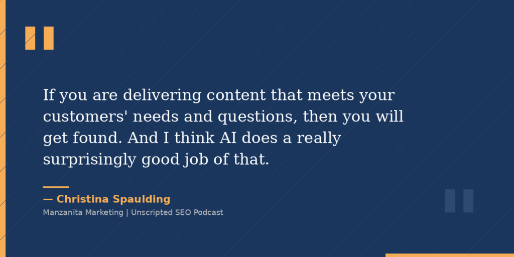 If you are delivering content that meets your customers' needs and questions, then you will get found. And I think AI does a really surprisingly good job of that.